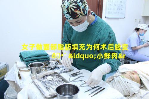 女子做面部脂肪填充为何术后脸变 🪴 “小鲜肉”